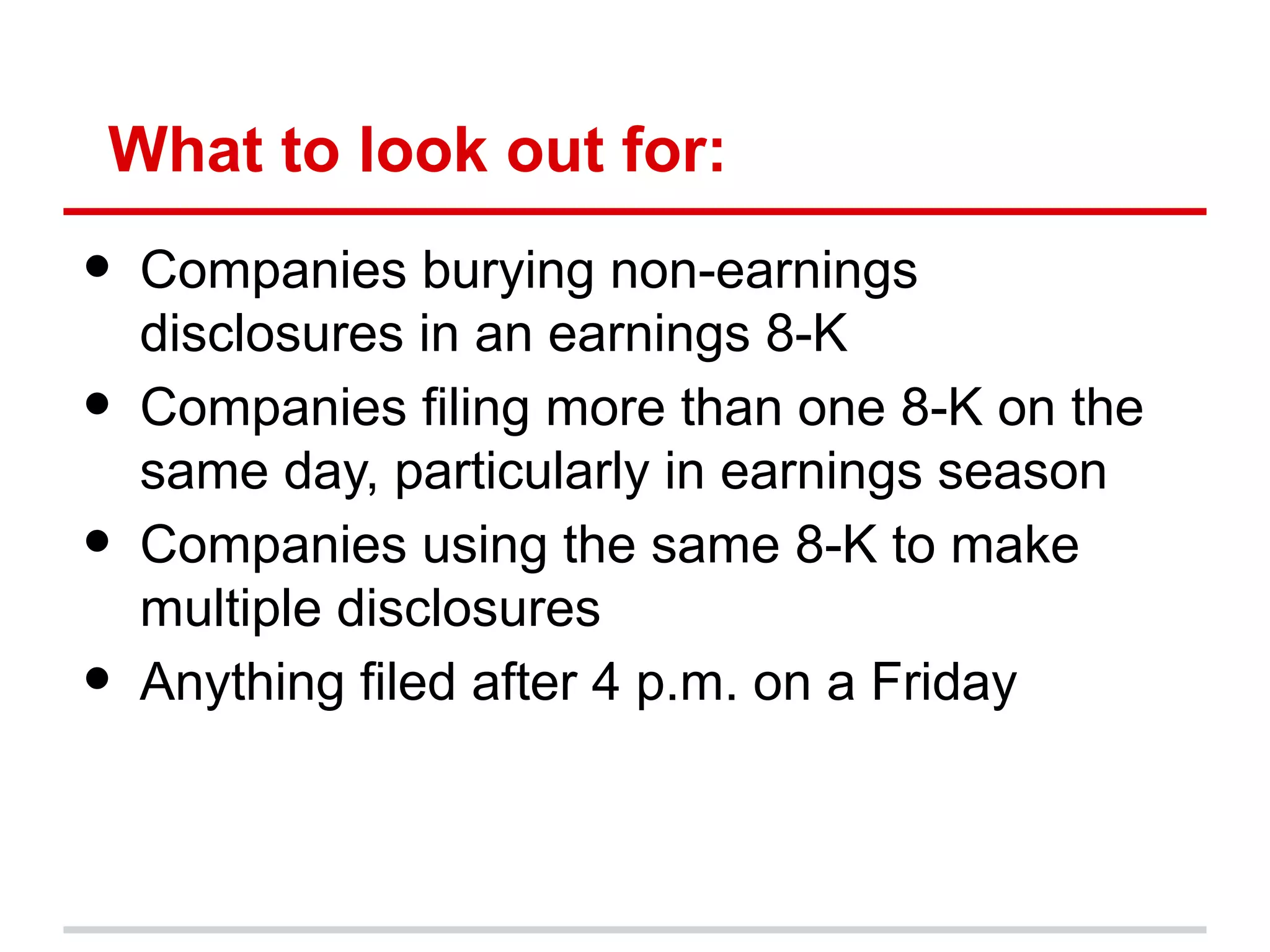 What to look out for:
•   Companies burying non-earnings
    disclosures in an earnings 8-K
•   Companies filing more than one 8-K on the
    same day, particularly in earnings season
•   Companies using the same 8-K to make
    multiple disclosures
•   Anything filed after 4 p.m. on a Friday
 