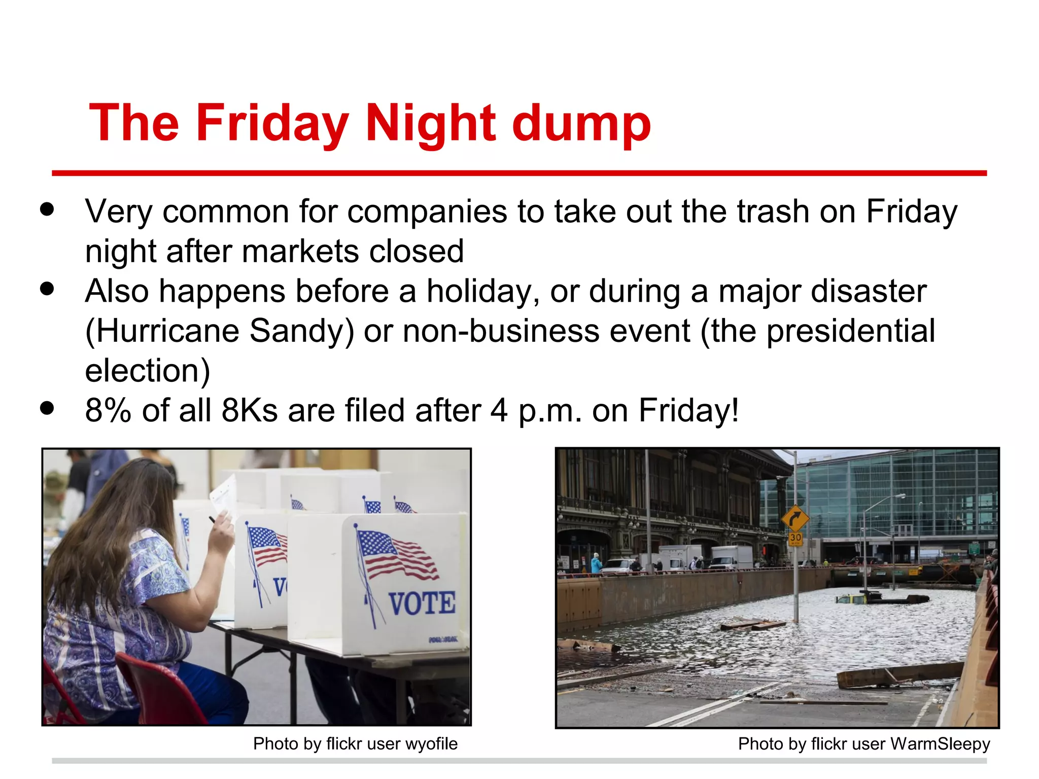 The Friday Night dump
•   Very common for companies to take out the trash on Friday
    night after markets closed
•   Also happens before a holiday, or during a major disaster
    (Hurricane Sandy) or non-business event (the presidential
    election)
•   8% of all 8Ks are filed after 4 p.m. on Friday!




              Photo by flickr user wyofile    Photo by flickr user WarmSleepy
 