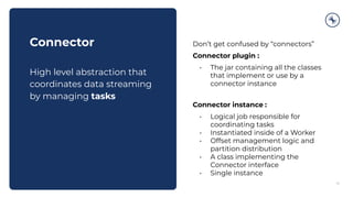 14
Connector
High level abstraction that
coordinates data streaming
by managing tasks
Don’t get confused by “connectors”
Connector plugin :
• The jar containing all the classes
that implement or use by a
connector instance
Connector instance :
• Logical job responsible for
coordinating tasks
• Instantiated inside of a Worker
• Offset management logic and
partition distribution
• A class implementing the
Connector interface
• Single instance
 