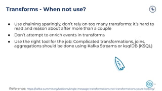Transforms - When not use?
2626
● Use chaining sparingly, don’t rely on too many transforms: it’s hard to
read and reason about after more than a couple
● Don’t attempt to enrich events in transforms
● Use the right tool for the job: Complicated transformations, joins,
aggregations should be done using Kafka Streams or ksqlDB (KSQL)
Reference: https://kafka-summit.org/sessions/single-message-transformations-not-transformations-youre-looking/
 