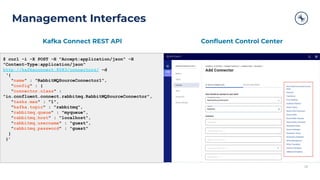 Management Interfaces
28
$ curl -i -X POST -H "Accept:application/json" -H
"Content-Type:application/json"
http://kafkaconnect:8083/connectors/ -d
‘{
"name" : "RabbitMQSourceConnector1",
"config" : {
"connector.class" :
"io.confluent.connect.rabbitmq.RabbitMQSourceConnector",
"tasks.max" : "1",
"kafka.topic" : "rabbitmq",
"rabbitmq.queue" : "myqueue",
"rabbitmq.host" : "localhost",
"rabbitmq.username" : "guest",
"rabbitmq.password" : "guest"
}
}’
28
Kafka Connect REST API Conﬂuent Control Center
 