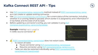 Kafka Connect REST API - Tips
3030
● Use PUT /connectors/(string: name)/config method instead of POST /connectors/(string: name)
as it can create or update existing connector
● Use GET /connectors/(string: name)/status for current status of the connector, including
whether it is running, failed or paused, which worker it is assigned to, error information if
it has failed, and the state of all its tasks
● Before updating a connector’s conﬁg, you can validate it using PUT
/connector-plugins/(string: name)/config/validate
Example: missing topic.prefix
in JDBC source connector 👉
● ⚠ POST /connectors/(string: name)/restart does not restart tasks:
○ To restart all tasks:
■ Pause connector using PUT /connectors/(string: name)/pause
■ Resume connector using PUT /connectors/(string: name)/resume
○ Tasks can also be restarted individually using POST /connectors/(string:
name)/tasks/(int: taskid)/restart
 