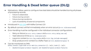 Error Handling & Dead letter queue (DLQ)
31
● Motivations : Allow users to conﬁgure how bad data should be handled during all phases
of processing records.
○ Failure to deserialize
○ Failure during convert
○ Failure during transforms
○ Lack of availability of external components
● Introduced in KIP-298 with Kafka Connect 2.0
● By default connect will fail immediately when an error occurs (error.tolerance=none)
● Error Handling must be conﬁgured in the individual connector conﬁgurations
○ Retry on failure (errors.retry.timeout and errors.retry.delay.max.ms)
○ Task tolerance limits (error.tolerance=all)
○ Log error context (errors.log.enable and errors.log.include.messages)
○ DLQ: produce error context to a Kafka Topic (errors.deadletterqueue.*)
● Can be monitored via JMX:
kafka.connect:type=task-error-metrics,connector=([-.w]+),task=([-.w]+)
○ deadletterqueue-produce-requests and deadletterqueue-produce-failures
 