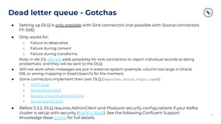 Dead letter queue - Gotchas
32
● Setting up DLQ is only possible with Sink connectors (not possible with Source connectors
FF-506)
● Only works for:
○ Failure to deserialize
○ Failure during convert
○ Failure during transforms
Note: in AK 2.6, KIP-610 adds possibility for sink connectors to report individual records as being
problematic and they will be sent to the DLQ
● Will not work when messages are put in external system (example: column too large in Oracle
DB, or wrong mapping in ElasticSearch) for the moment
● Some connectors implement their own DLQ (reporter.error.topic.name):
○ HTTP Sink
○ ServiceNow Sink
○ Google Cloud Functions Sink
○ Azure Search Sink
● Before 5.3.2, DLQ requires AdminClient and Producer security conﬁgurations if your Kafka
cluster is setup with security (KAFKA-9046). See the following Conﬂuent Support
Knowledge Base article for full details.
 