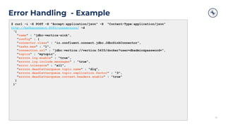 Error Handling - Example
33
$ curl -i -X POST -H "Accept:application/json" -H "Content-Type:application/json"
http://kafkaconnect:8083/connectors/ -d
‘{
"name" : "jdbc-vertica-sink",
"config" : {
"connector.class" : "io.confluent.connect.jdbc.JdbcSinkConnector",
"tasks.max" : "1",
"connection.url" : "jdbc:vertica://vertica:5433/docker?user=dbadmin&password=",
"topics" : "mytopic",
"errors.log.enable" : "true",
"errors.log.include.messages" : "true",
"error.tolerance" : "all",
"errors.deadletterqueue.topic.name" : "dlq",
"errors.deadletterqueue.topic.replication.factor" : "3",
"errors.deadletterqueue.context.headers.enable" : "true"
}
}’
 