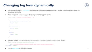 Changing log level dynamically
34
● Introduced in AK 2.5 ( KIP-495), it’s possible to leave the Kafka Connect worker running and change log
levels dynamically
● New endpoint admin/logger to query current loggers levels:
$ curl -s http: //localhost:8083/admin/loggers/ | jq
{
"org.apache.kafka.connect.runtime.rest" : {
"level" : "WARN"
},
"org.reflections" : {
"level" : "ERROR"
},
"root": {
"level" : "INFO"
}
}
● Update logger org.apache.kafka.connect.runtime.WorkerSourceTask level:
$ curl -s -X PUT -H "Content-Type:application/json" 
http: //localhost:8083/admin/loggers/org.apache.kafka.connect.runtime.WorkerSourceTask 
-d '{ "level" : "TRACE" }'
● Good blog post article with details
 