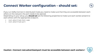 Connect Worker conﬁguration - should set:
If you run Kafka Connect in distributed mode you need to make sure that they are accessible between each
others on the rest.port, the port needs to be opened.
Depending on your setup, you should set set the following properties to make sure each worker present to
each others with the appropriate endpoint.
• rest.advertised.host.name
• rest.advertised.port
Caution : Connect rest.advertised.port must be accessible between each workers ! 39
 
