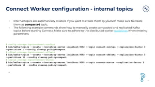 Connect Worker conﬁguration - internal topics
• Internal topics are automatically created. If you want to create them by yourself, make sure to create
them as compacted topic.
• The following example commands show how to manually create compacted and replicated Kafka
topics before starting Connect. Make sure to adhere to the distributed worker guidelines when entering
parameters:
# config.storage.topic=connect-configs
$ bin/kafka-topics --create --bootstrap-server localhost:9092 --topic connect-configs --replication-factor 3
--partitions 1 --config cleanup.policy=compact
# offset.storage.topic=connect-offsets
$ bin/kafka-topics --create --bootstrap-server localhost:9092 --topic connect-offsets --replication-factor 3
--partitions 50 --config cleanup.policy=compact
# status.storage.topic=connect-status
$ bin/kafka-topics --create --bootstrap-server localhost:9092 --topic connect-status --replication-factor 3
--partitions 10 --config cleanup.policy=compact
•
41
 