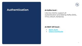 Authentication
43
At Kafka level :
Like any clients, support all
authentication provided by Kafka (SASL,
mTLS, OAuth, Kerberos)
At REST API level :
• Basic Auth
• Client Certiﬁcate
 