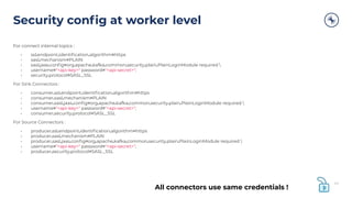 Security conﬁg at worker level
For connect internal topics :
• ssl.endpoint.identiﬁcation.algorithm=https
• sasl.mechanism=PLAIN
• sasl.jaas.conﬁg=org.apache.kafka.common.security.plain.PlainLoginModule required 
• username="<api-key>" password="<api-secret>";
• security.protocol=SASL_SSL
For Sink Connectors :
• consumer.ssl.endpoint.identiﬁcation.algorithm=https
• consumer.sasl.mechanism=PLAIN
• consumer.sasl.jaas.conﬁg=org.apache.kafka.common.security.plain.PlainLoginModule required 
• username="<api-key>" password="<api-secret>";
• consumer.security.protocol=SASL_SSL
For Source Connectors :
• producer.ssl.endpoint.identiﬁcation.algorithm=https
• producer.sasl.mechanism=PLAIN
• producer.sasl.jaas.conﬁg=org.apache.kafka.common.security.plain.PlainLoginModule required 
• username="<api-key>" password="<api-secret>";
• producer.security.protocol=SASL_SSL
44
All connectors use same credentials !
 