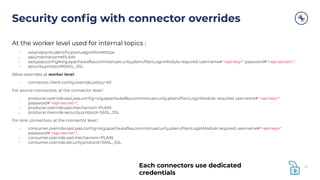 At the worker level used for internal topics :
• ssl.endpoint.identiﬁcation.algorithm=https
• sasl.mechanism=PLAIN
• sasl.jaas.conﬁg=org.apache.kafka.common.security.plain.PlainLoginModule required username="<api-key>" password="<api-secret>";
• security.protocol=SASL_SSL
Allow overrides at worker level :
• connector.client.conﬁg.override.policy=All
For source connectors, at the connector level :
• producer.override.sasl.jaas.conﬁg=org.apache.kafka.common.security.plain.PlainLoginModule required username="<api-key>"
password="<api-secret>";
• producer.override.sasl.mechanism=PLAIN
• producer.override.security.protocol=SASL_SSL
For sink connectors, at the connector level :
• consumer.override.sasl.jaas.conﬁg=org.apache.kafka.common.security.plain.PlainLoginModule required username="<api-key>"
password="<api-secret>";
• consumer.override.sasl.mechanism=PLAIN
• consumer.override.security.protocol=SASL_SSL
Security conﬁg with connector overrides
45Each connectors use dedicated
credentials
 