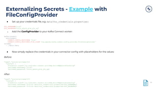 Externalizing Secrets - Example with
FileConﬁgProvider
46
● Set up your credentials ﬁle, e.g. data/foo_credentials.properties:
FOO_USERNAME="rick"
FOO_PASSWORD="n3v3r_g0nn4_g1ve_y0u_up"
● Add the ConﬁgProvider to your Kafka Connect worker:
kafka-connect:
environment:
CONNECT_CONFIG_PROVIDERS: 'file'
CONNECT_CONFIG_PROVIDERS_FILE_CLASS: 'org.apache.kafka.common.config.provider.FileConfigProvider'
volumes:
- ./data:/data
● Now simply replace the credentials in your connector conﬁg with placeholders for the values:
Before:
"name": "source-activemq-01",
"config": {
"connector.class": "io.confluent.connect.activemq.ActiveMQSourceConnector",
"activemq.username": "rick",
"activemq.password": "n3v3r_g0nn4_g1ve_y0u_up",
After:
"name": "source-activemq-01",
"config": {
"connector.class": "io.confluent.connect.activemq.ActiveMQSourceConnector",
"activemq.username": "${file:/data/foo_credentials.properties:FOO_USERNAME}",
"activemq.password": "${file:/data/foo_credentials.properties:FOO_PASSWORD}",
 