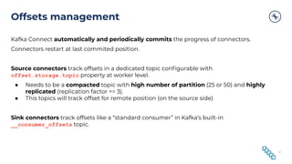 Offsets management
Kafka Connect automatically and periodically commits the progress of connectors.
Connectors restart at last commited position.
Source connectors track offsets in a dedicated topic conﬁgurable with
offset.storage.topic property at worker level.
● Needs to be a compacted topic with high number of partition (25 or 50) and highly
replicated (replication factor >= 3).
● This topics will track offset for remote position (on the source side)
Sink connectors track offsets like a “standard consumer” in Kafka’s built-in
__consumer_offsets topic.
51
 