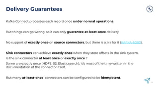 Delivery Guarantees
Kafka Connect processes each record once under normal operations.
But things can go wrong, so it can only guarantee at-least-once delivery.
No support of exactly once on source connectors, but there is a jira for it (KAFKA-6080).
Sink connectors can achieve exactly once when they store offsets in the sink system.
Is the sink connector at least once or exactly once ?
Some are exactly once (HDFS, S3, Elasticsearch), it’s most of the time written in the
documentation of the connector itself.
But many at-least-once connectors can be conﬁgured to be idempotent.
52
 