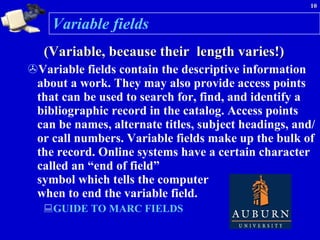 Variable fields (Variable, because their  length varies!) Variable fields contain the descriptive information about a work. They may also provide access points that can be used to search for, find, and identify a bibliographic record in the catalog. Access points can be names, alternate titles, subject headings, and/or call numbers. Variable fields make up the bulk of the record. Online systems have a certain character called an “end of field”  symbol which tells the computer  when to end the variable field.  GUIDE TO MARC FIELDS  