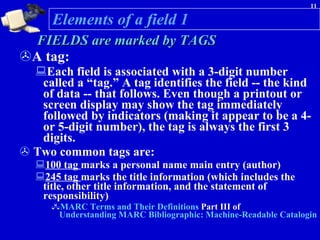 FIELDS are marked by TAGS   A tag:  Each field is associated with a 3-digit number called a “tag.” A tag identifies the field -- the kind of data -- that follows. Even though a printout or screen display may show the tag immediately followed by indicators (making it appear to be a 4- or 5-digit number), the tag is always the first 3 digits. Two common tags are: 100 tag  marks a personal name main entry (author)  245 tag  marks the title information (which includes the title, other title information, and the statement of responsibility) MARC Terms and Their Definitions  Part III of  Understanding MARC Bibliographic: Machine-Readable Cataloging Elements of a field 1 