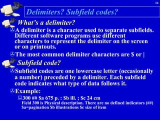 Delimiters? Subfield codes? What’s a delimiter? A delimiter is a character used to separate subfields. Different software programs use different characters to represent the delimiter on the screen or on printouts.  The most common delimiter characters are $ or | Subfield code? Subfield codes are one lowercase letter (occasionally a number) preceded by a delimiter. Each subfield code indicates what type of data follows it.  Example: 300 ## $a 675 p. : $b ill. ; $c 24 cm  Field 300 is Physical description. There are no defined indicators (##) $a=pagination $b illustrations $c size of item 