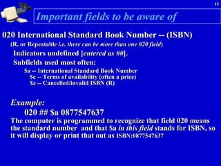 Important fields to be aware of 020 International Standard Book Number -- (ISBN) (R, or Repeatable  i.e. there can be more than one 020 field )   Indicators undefined [ entered as ## ].  Subfields used most often:  $a -- International Standard Book Number $c -- Terms of availability (often a price) $z -- Cancelled/invalid ISBN (R)  Example:   020 ## $a 0877547637   The computer is programmed to recognize that field 020 means the standard number  and that $a  in this field  stands for ISBN, so it will display or print that out as  ISBN:0877547637 