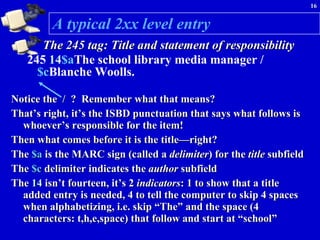 A typical 2xx level entry The 245 tag: Title and statement of responsibility 245  14 $a The school library media manager / $c Blanche Woolls.   Notice the  /   ?  Remember what that means? That’s right, it’s the ISBD punctuation that says what follows is whoever’s responsible for the item!  Then what comes before it is the title—right? The  $a  is the MARC sign (called a  delimiter ) for the  title  subfield The  $c  delimiter   indicates the  author  subfield The  14  isn’t fourteen, it’s 2  indicators :   1 to show that a title added entry is needed, 4 to tell the computer to skip 4 spaces when alphabetizing, i.e. skip “The” and the space (4 characters: t,h,e,space) that follow and start at “school”  