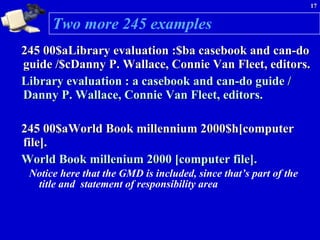 Two more 245 examples 245 00$aLibrary evaluation :$ba casebook and can-do guide /$cDanny P. Wallace, Connie Van Fleet, editors. Library evaluation : a casebook and can-do guide / Danny P. Wallace, Connie Van Fleet, editors. 245 00$aWorld Book millennium 2000$h[computer file]. World Book millenium 2000 [computer file]. Notice here that the GMD is included, since that’s part of the title and  statement of responsibility area 