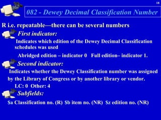 082 - Dewey Decimal Classification Number   R i.e. repeatable—there can be several numbers First indicator:   Indicates which edition of the Dewey Decimal Classification schedules was used Abridged edition – indicator 0  Full edition– indicator 1.   Second indicator:   Indicates whether the Dewey Classification number was assigned by the Library of Congress or by another library or vendor.   LC: 0  Other: 4 Subfields: $a  Classification no. (R)   $b  item no. (NR)  $z  edition no. (NR) 