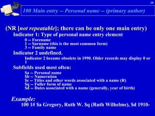 100 Main entry -- Personal name -- (primary author) (NR [ not repeatable ]; there can be only one main entry)  Indicator 1: Type of personal name entry element  0 -- Forename 1 -- Surname (this is the most common form) 3 -- Family name  Indicator 2 undefined.  Indicator 2 became obsolete in 1990. Older records may display 0 or 1  Subfields used most often:  $a -- Personal name  $b -- Numeration $c -- Titles and other words associated with a name (R) $q -- Fuller form of name $d -- Dates associated with a name (generally, year of birth)  Example:   100 1# $a Gregory, Ruth W. $q (Ruth Wilhelme), $d 1910- 