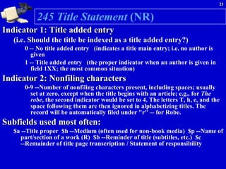245 Title Statement  (NR)   Indicator 1: Title added entry   (i.e. Should the title be indexed as a title added entry?)    0 -- No title added entry   (indicates a title main entry; i.e. no author is given   1 -- Title added entry   (the proper indicator when an author is given in  field 1XX; the most common situation)  Indicator 2: Nonfiling characters   0-9 --Number of nonfiling characters present, including spaces; usually set at zero, except when the title begins with an article; e.g., for  The robe , the second indicator would be set to 4. The letters T, h, e, and the space following them are then ignored in alphabetizing titles. The record will be automatically filed under "r" -- for Robe.  Subfields used most often:   $a --Title proper  $h --Medium (often used for non-book media)  $p --Name of part/section of a work (R)  $b --Reminder of title (subtitles, etc.)  $c --Remainder of title page transcription / Statement of responsibility 