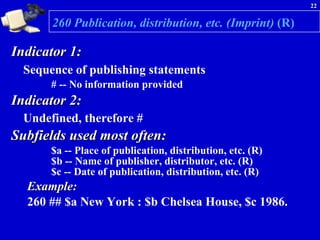 260 Publication, distribution, etc. (Imprint)  (R)   Indicator 1:  Sequence of publishing statements   # -- No information provided   Indicator 2:  Undefined, therefore # Subfields used most often:  $a -- Place of publication, distribution, etc. (R) $b -- Name of publisher, distributor, etc. (R) $c -- Date of publication, distribution, etc. (R)  Example:   260 ## $a New York : $b Chelsea House, $c 1986. 
