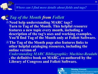 Where can I find more details about fields and tags? Tag of the Month  from  Follett Need help understanding MARC tags?  Turn to Tag of the Month. This helpful resource features a new topic every month, including a description of the tag's uses and working examples. You'll find Tag of the Month only at Follett Software. The Tag of the Month page also features links to other helpful cataloging resources, including the online version of  Understanding MARC Bibliographic: Machine-Readable Cataloging , the definitive book on MARC, co-authored by the Library of Congress and Follett Software. 