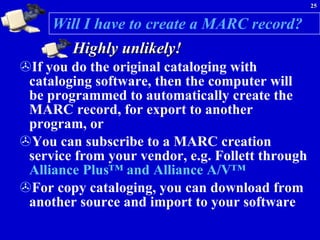 Will I have to create a MARC record? Highly unlikely! If you do the original cataloging with cataloging software, then the computer will be programmed to automatically create the MARC record, for export to another program, or  You can subscribe to a MARC creation service from your vendor, e.g. Follett through  Alliance Plus™ and Alliance A/V™ For copy cataloging, you can download from another source and import to your software 
