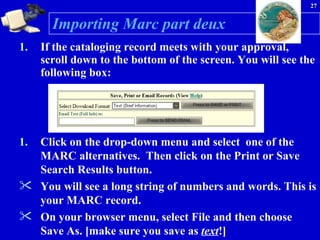 Importing Marc part deux If the cataloging record meets with your approval, scroll down to the bottom of the screen. You will see the following box: Click on the drop-down menu and select  one of the MARC alternatives.  Then click on the Print or Save Search Results button. You will see a long string of numbers and words. This is your MARC record.  On your browser menu, select File and then choose Save As. [make sure you save as  text !] 