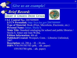 Give us an example! Brief Record: LC Control No.:  2007009009   LCCN Permalink:  http://lccn.loc.gov/2007009009   Type of Material:  Book (Print, Microform, Electronic, etc.)  Personal Name:  Intner, Sheila S.   Main Title:  Standard cataloging for school and public libraries / Sheila S. Intner and Jean Weih s.  Edition Information:  4th ed.  Published/Created:  Westport, Conn. : Libraries Unlimited, 2007.  Description:  xii, 286 p. : ill. ; 26 cm .  ISBN:  9781591583783 (pbk. : alk. paper)  1591583780 (pbk. : alk. paper) 