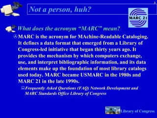 Not a person, huh? What does the acronym “MARC” mean?  MARC is the acronym for MAchine-Readable Cataloging. It defines a data format that emerged from a Library of Congress-led initiative that began thirty years ago. It provides the mechanism by which computers exchange, use, and interpret bibliographic information, and its data elements make up the foundation of most library catalogs used today. MARC became USMARC in the 1980s and MARC 21 in the late 1990s.  Frequently Asked Questions (FAQ) Network Development and MARC Standards Office Library of Congress                  Library of Congress   