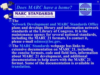 Does MARC have a home? The  Network Development and MARC Standards Office  plans and develops library and information network standards at the Library of Congress. It is the maintenance agency for several national standards, including the MARC 21 formats.To contact it, please e-mail  [email_address] .  The  MARC Standards  webpage has links to extensive documentation on MARC 21, including the concise formats, code and field lists, information about MARC 21 development, and additional documentation to help users with the MARC 21 format. Some of the documentation is available in  translation. 