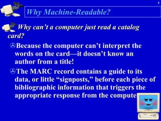 Why Machine-Readable? Why can’t a computer just read a catalog card?   Because the computer can’t interpret the words on the card—it doesn’t know an author from a title! The MARC record contains a guide to its data, or little “signposts,” before each piece of bibliographic information that triggers the appropriate response from the computer.  