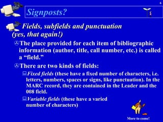 Signposts? Fields, subfields and punctuation  (yes, that again!) The place provided for each item of bibliographic information (author, title, call number, etc.) is called a “field.”  There are two kinds of fields: Fixed fields  (these have a fixed number of characters, i.e. letters, numbers, spaces or signs, like punctuation). In the MARC record, they are contained in the Leader and the 008 field.  Variable fields  (these have a varied  number of characters) More to come! 