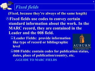 Fixed fields (Fixed, because they’re always of the same length) Fixed fields use codes to convey certain standard information about the work. In the MARC record, they are contained in the Leader and the 008 field.  Leader Fields:  provide information  like type of record or bibliographic  level 008 Fields: contain codes for publication status, dates, place of publication/country, etc. GUIDE TO MARC FIELDS  