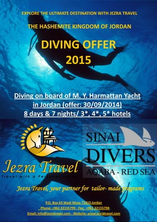 DIVING OFFER 2015 
Jezra Travel, your partner for tailor- made programs 
P.O. Box 63 Wadi Musa 71810 Jordan Phone: +962 32155799 - Fax: +962 32155798 Email: info@jezratravel.com - Website: www.jezratravel.com 
EXPLORE THE ULTIMATE DESTINATION WITH JEZRA TRAVEL 
THE HASHEMITE KINGDOM OF JORDAN 
Diving on board of M. Y. Harmattan Yacht in Jordan (offer: 30/09/2014) 
8 days & 7 nights/ 3*, 4*, 5* hotels  