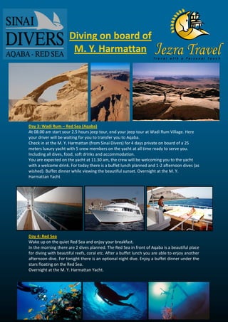 Day 3: Wadi Rum – Red Sea (Aqaba) 
At 08.00 am start your 2.5 hours jeep tour, end your jeep tour at Wadi Rum Village. Here your driver will be waiting for you to transfer you to Aqaba. 
Check in at the M. Y. Harmattan (from Sinai Divers) for 4 days private on board of a 25 meters luxury yacht with 5 crew members on the yacht at all time ready to serve you. Including all dives, food, soft drinks and accommodation. 
You are expected on the yacht at 11.30 am, the crew will be welcoming you to the yacht with a welcome drink. For today there is a buffet lunch planned and 1-2 afternoon dives (as wished). Buffet dinner while viewing the beautiful sunset. Overnight at the M. Y. Harmattan Yacht 
Day 4: Red Sea 
Wake up on the quiet Red Sea and enjoy your breakfast. 
In the morning there are 2 dives planned. The Red Sea in front of Aqaba is a beautiful place for diving with beautiful reefs, coral etc. After a buffet lunch you are able to enjoy another afternoon dive. For tonight there is an optional night dive. Enjoy a buffet dinner under the stars floating on the Red Sea. 
Overnight at the M. Y. Harmattan Yacht. 
Diving on board of M. Y. Harmattan  