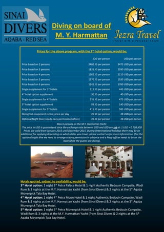 Diving on board of M. Y. Harmattan 
Prices for the above program, with the 3* hotel option, would be: 
JOD per person 
USD per person 
Price based on 2 persons 
2460 JD per person 
3475 USD per person 
Price based on 3 persons 
1835 JD per person 
2590 USD per person 
Price based on 4 persons 
1565 JD per person 
2210 USD per person 
Price based on 5 persons 
1370 JD per person 
1935 USD per person 
Price based on 6 persons 
1245 JD per person 
1760 USD per person 
Single supplement for 3* hotels 
315 JD per person 
445 USD per person 
4* hotel option supplement 
30 JD per person 
40 USD per person 
Single supplement for 4* hotels 
335 JD per person 
475 USD per person 
5* hotel option supplement 
99 JD per person 
140 USD per person 
Single supplement for 5* hotels 
415 JD per person 
585 USD per person 
Diving full equipment rental; price per day 
20 JD per person 
28 USD per person 
Optional Night Dive (needs navy permission before) 
20 JD per person 
28 USD per person 
Max 6 persons on the M.Y. Harmattan Yacht. 
The price in USD is guaranteed since the exchange rate between USD and JOD are set at: 1 USD = 0.708 JOD 
Prices are valid from January 2015 until December 2015. During (Inter)national holidays there may be an additional fee applying depending on which dates you travel, please contact us for more information. (For the optional night dive we need to arrange a Navy permission in advance and a Navy officer needs to be on the boat while the guests are diving). 
Hotels quoted, subject to availability, would be: 
3* Hotel option: 1 night 3* Petra Palace Hotel & 1 night Authentic Bedouin Campsite, Wadi Rum & 3 nights at the M.Y. Harmattan Yacht (from Sinai Divers) & 2 nights at the 5* Aqaba Movenpick Tala Bay Hotel. 4* Hotel option: 1 night 4* Petra Moon Hotel & 1 night Authentic Bedouin Campsite, Wadi Rum & 3 nights at the M.Y. Harmattan Yacht (from Sinai Divers) & 2 nights at the 5* Aqaba Movenpick Tala Bay Hotel. 
5* Hotel option: 1 night 5* Petra Movenpick Hotel & 1 night Authentic Bedouin Campsite, Wadi Rum & 3 nights at the M.Y. Harmattan Yacht (from Sinai Divers & 2 nights at the 5* Aqaba Movenpick Tala Bay Hotel.  