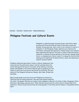 Diving Sites | Surfing Sites | Adventure Travel | Philippine Breaking News




 Philippine Festivals and Cultural Events


                                                       Philippines is celebrating many festivals all year round. Every region,
                                                       provinces and Cities has different kinds of festivities, events and
                                                       schedule. On any given day, there is sure to be a festival in a town or cit
                                                       somewhere in the Philippines. People celebrate every festival with
                                                       excitement, enthusiasm and high spirits. Filipinos enjoys every moment
                                                       when celebrating the festival. The event or fiesta is characterized by t
                                                       community to express the warm welcome of the harvest, express religio
                                                       fervor, or commemorate a historic event. It is among the ties that blind
                                                       showing and strengthening the shared history, values, and experiences o
                                                       a specific group of people.

 Philippine celebrates many kinds of fiesta or festival. People paint their
 faces and even the whole body, dress in colorful costumes and do the
 street dancing with the beat of the drums. Street dancing is the most
 popular and highlight in the festival. Many Groups are preparing for this
 event not only to win the prize but also serves as an offering. The best
 months of the Philippine festivals are January, April, May, October and
 December.

 Many foreign people around the world visit Philippines to witness the
 festivities that are being celebrated. They were how Filipinos celebrate
 the fiesta. The popular festivals are Sinulog in Cebu, Masskara in Bacolod, Ati-atihan in Aklan, Dinagyang in Iloilo,
 Moriones in Marinduque and many more. These festivals also portrays the culture that are handed down from
 generation. Visitors around the world feel the unifying power of the fiesta and the Filipino's irrepressibly festive
 spirit.
 