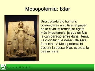 Mesopotàmia: Ixtar Una vegada els humans començaren a cultivar el paper de la divinitat femenina agafà més importància, ja que es feia la comparació entre dona i terra. La divinitat que dóna vida serà femenina. A Mesopotàmia hi trobam la deesa Ixtar, que era la deesa mare. 