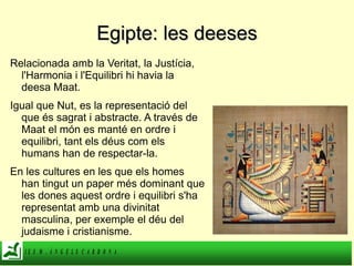 Egipte: les deeses Relacionada amb la Veritat, la Justícia, l'Harmonia i l'Equilibri hi havia la deesa Maat. Igual que Nut, es la representació del que és sagrat i abstracte. A través de Maat el món es manté en ordre i equilibri, tant els déus com els humans han de respectar-la. En les cultures en les que els homes han tingut un paper més dominant que les dones aquest ordre i equilibri s'ha representat amb una divinitat masculina, per exemple el déu del judaisme i cristianisme. 
