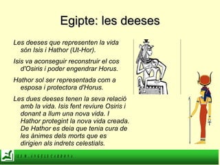 Egipte: les deeses Les deeses que representen la vida són Isis i Hathor (Ut-Hor).  Isis va aconseguir reconstruir el cos d'Osiris i poder engendrar Horus. Hathor sol ser representada com a esposa i protectora d'Horus. Les dues deeses tenen la seva relació amb la vida. Isis fent reviure Osiris i donant a llum una nova vida. I Hathor protegint la nova vida creada. De Hathor es deia que tenia cura de les ànimes dels morts que es dirigien als indrets celestials. 