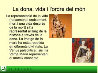 La dona, vida i l'ordre del món La representació de la vida (naixement i creixement, mort i una vida després de la mort) s'ha representat al llarg de la història a través de la dona. La imatge de la mare ha estat repetida en diferents divinitats. La Venus paleolítica, Isis i la Verge Maria representen el mateix concepte. 