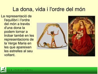 La dona, vida i l'ordre del món La representació de l'equilibri i l'ordre del món a través d'una dona la podem tornar a trobar també en les representacions de la Verge Maria en les que apareixen les estrelles al seu voltant. 