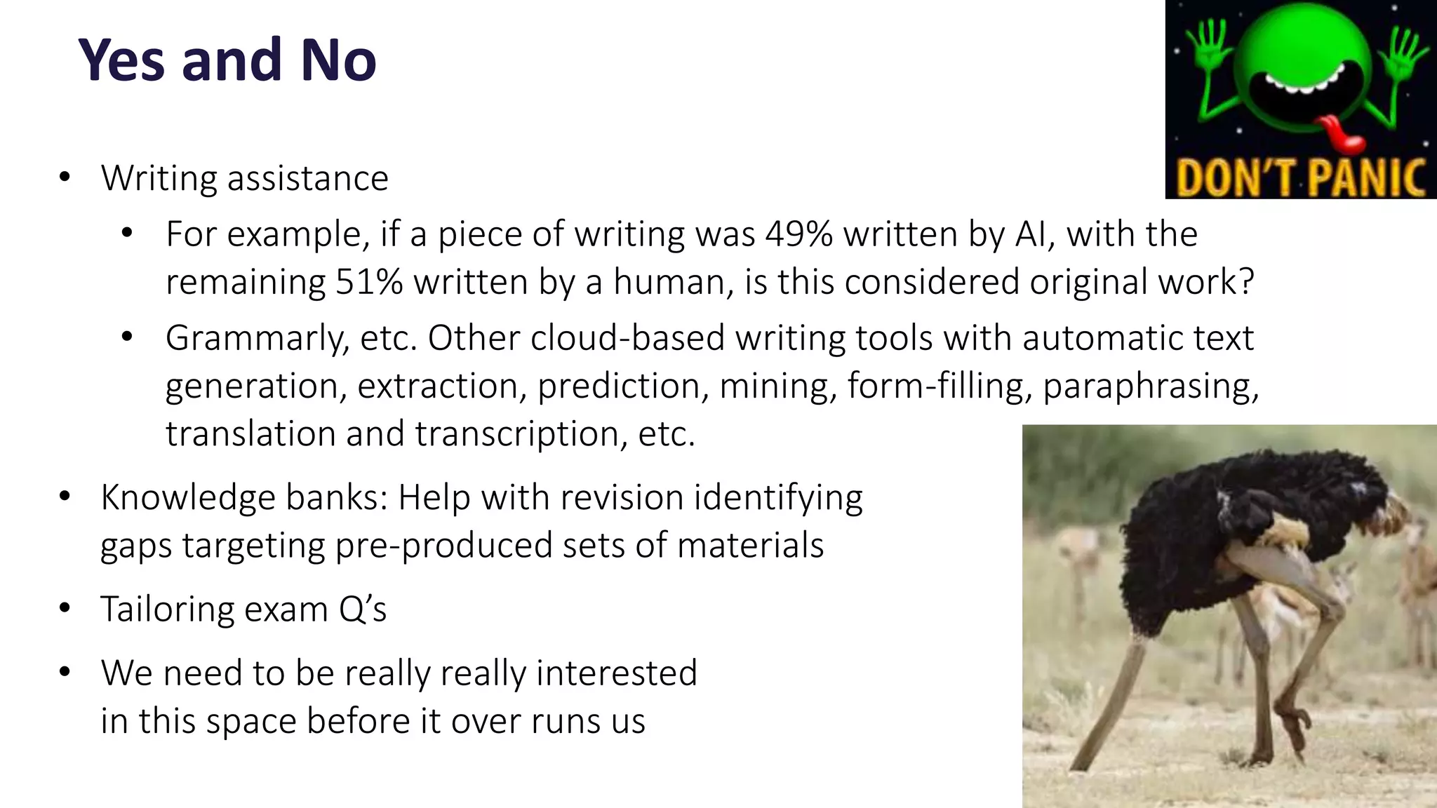 • Writing assistance
• For example, if a piece of writing was 49% written by AI, with the
remaining 51% written by a human, is this considered original work?
• Grammarly, etc. Other cloud-based writing tools with automatic text
generation, extraction, prediction, mining, form-filling, paraphrasing,
translation and transcription, etc.
• Knowledge banks: Help with revision identifying
gaps targeting pre-produced sets of materials
• Tailoring exam Q’s
• We need to be really really interested
in this space before it over runs us
Yes and No
12
 