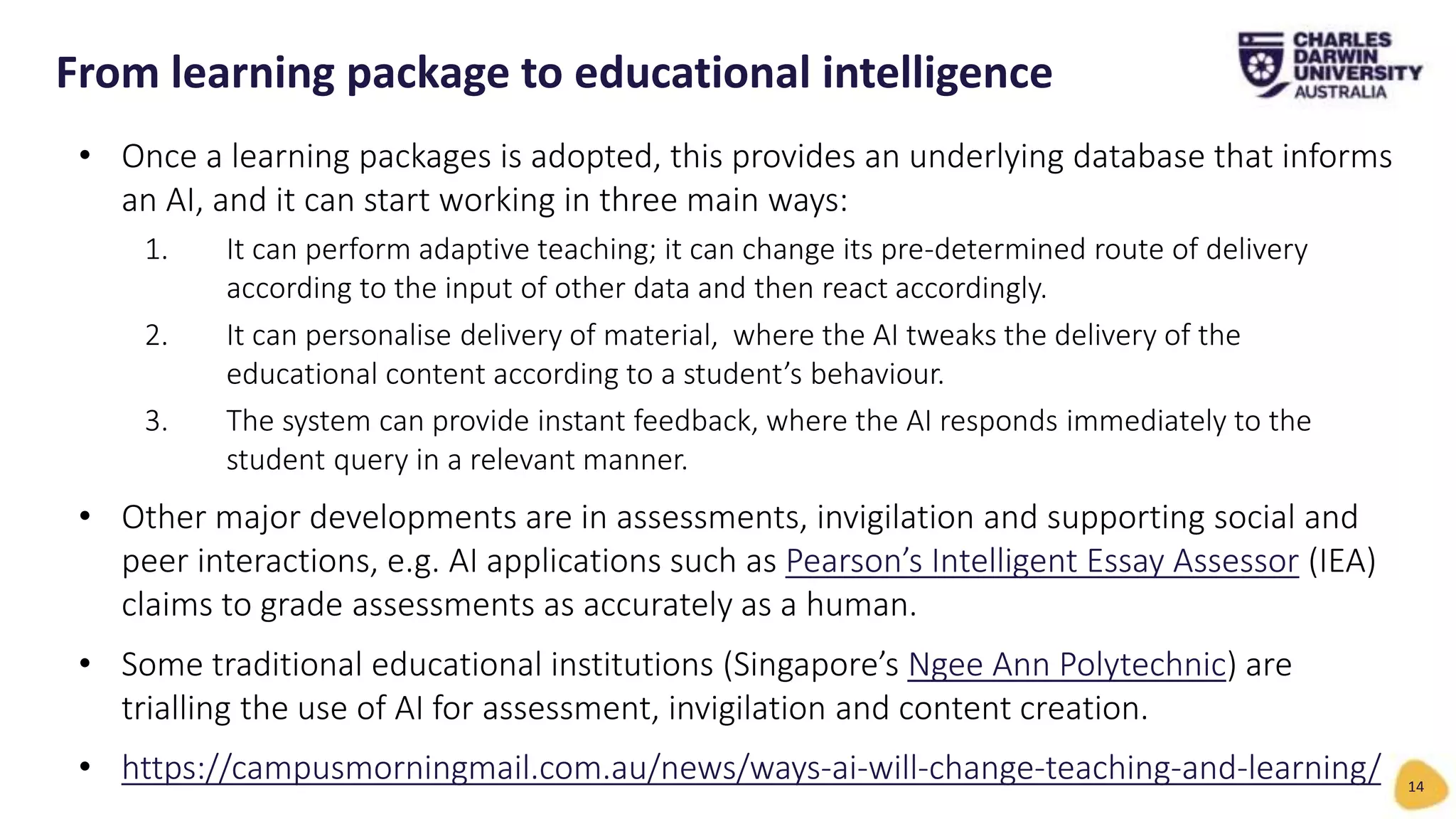 • Once a learning packages is adopted, this provides an underlying database that informs
an AI, and it can start working in three main ways:
1. It can perform adaptive teaching; it can change its pre-determined route of delivery
according to the input of other data and then react accordingly.
2. It can personalise delivery of material, where the AI tweaks the delivery of the
educational content according to a student’s behaviour.
3. The system can provide instant feedback, where the AI responds immediately to the
student query in a relevant manner.
• Other major developments are in assessments, invigilation and supporting social and
peer interactions, e.g. AI applications such as Pearson’s Intelligent Essay Assessor (IEA)
claims to grade assessments as accurately as a human.
• Some traditional educational institutions (Singapore’s Ngee Ann Polytechnic) are
trialling the use of AI for assessment, invigilation and content creation.
• https://campusmorningmail.com.au/news/ways-ai-will-change-teaching-and-learning/
From learning package to educational intelligence
14
 