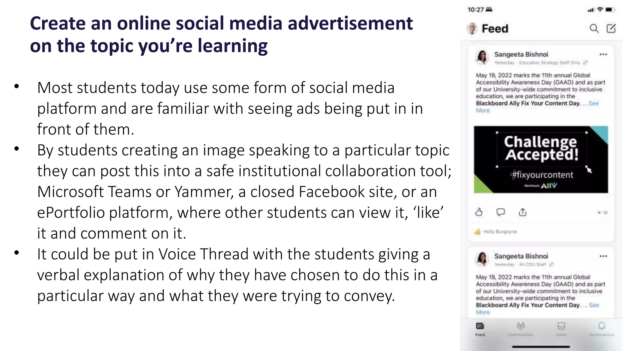 Create an online social media advertisement
on the topic you’re learning
22
• Most students today use some form of social media
platform and are familiar with seeing ads being put in in
front of them.
• By students creating an image speaking to a particular topic
they can post this into a safe institutional collaboration tool;
Microsoft Teams or Yammer, a closed Facebook site, or an
ePortfolio platform, where other students can view it, ‘like’
it and comment on it.
• It could be put in Voice Thread with the students giving a
verbal explanation of why they have chosen to do this in a
particular way and what they were trying to convey.
 