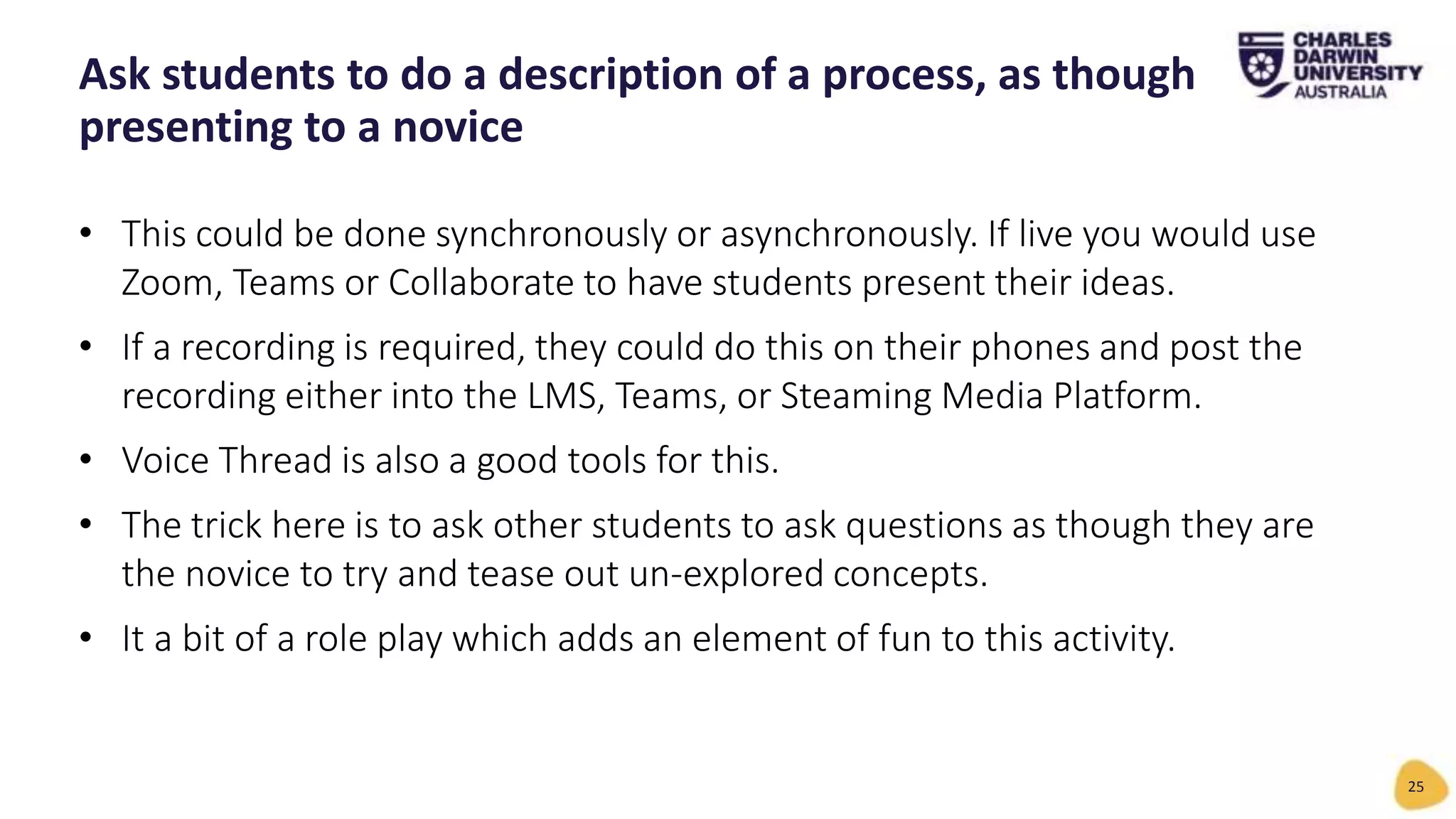• This could be done synchronously or asynchronously. If live you would use
Zoom, Teams or Collaborate to have students present their ideas.
• If a recording is required, they could do this on their phones and post the
recording either into the LMS, Teams, or Steaming Media Platform.
• Voice Thread is also a good tools for this.
• The trick here is to ask other students to ask questions as though they are
the novice to try and tease out un-explored concepts.
• It a bit of a role play which adds an element of fun to this activity.
Ask students to do a description of a process, as though
presenting to a novice
25
 